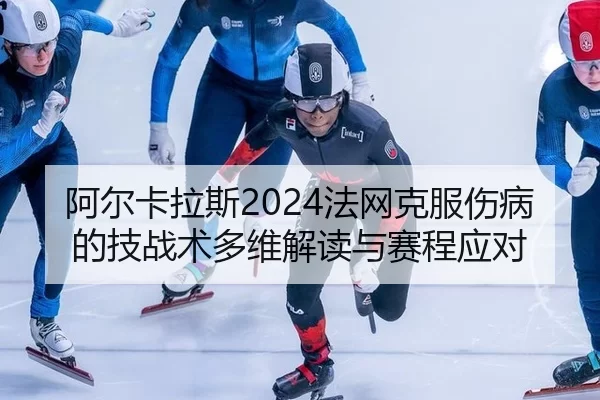 阿尔卡拉斯2024法网克服伤病的技战术多维解读与赛程应对